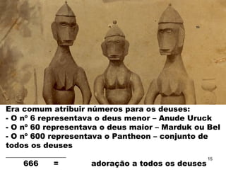 Era comum atribuir números para os deuses:
- O nº 6 representava o deus menor – Anude Uruck
- O nº 60 representava o deus maior – Marduk ou Bel
- O nº 600 representava o Pantheon – conjunto de
todos os deuses
________________
666 = adoração a todos os deuses
15
 