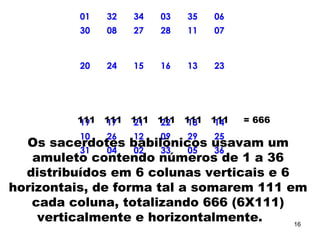 01 32 34 03 35 06
30 08 27 28 11 07
20 24 15 16 13 23
19 17 21 22 18 14
10 26 12 09 29 25
31 04 02 33 05 36
111 111 111 111 111 111 = 666
Os sacerdotes babilônicos usavam um
amuleto contendo números de 1 a 36
distribuídos em 6 colunas verticais e 6
horizontais, de forma tal a somarem 111 em
cada coluna, totalizando 666 (6X111)
verticalmente e horizontalmente. 16
 