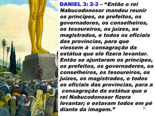 DANIEL 3: 2-3 – “Então o rei
Nabucodonosor mandou reunir
os príncipes, os prefeitos, os
governadores, os conselheiros,
os tesoureiros, os juízes, os
magistrados, e todos os oficiais
das províncias, para que
viessem à consagração da
estátua que ele fizera levantar.
Então se ajuntaram os príncipes,
os prefeitos, os governadores, os
conselheiros, os tesoureiros, os
juízes, os magistrados, e todos
os oficiais das províncias, para a
consagração da estátua que o
rei Nabucodonosor fizera
levantar; e estavam todos em pé
diante da imagem.” 17
 
