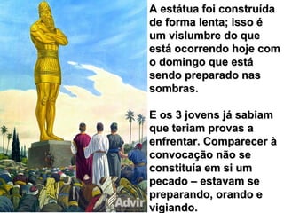 A estátua foi construídaA estátua foi construída
de forma lenta; isso éde forma lenta; isso é
um vislumbre do queum vislumbre do que
está ocorrendo hoje comestá ocorrendo hoje com
o domingo que estáo domingo que está
sendo preparado nassendo preparado nas
sombras.sombras.
E os 3 jovens já sabiamE os 3 jovens já sabiam
que teriam provas aque teriam provas a
enfrentar. Comparecer àenfrentar. Comparecer à
convocação não seconvocação não se
constituía em si umconstituía em si um
pecado – estavam sepecado – estavam se
preparando, orando epreparando, orando e
vigiando.vigiando.
 