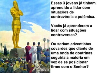 Esses 3 jovens já tinhamEsses 3 jovens já tinham
aprendido a lidar comaprendido a lidar com
situações desituações de
controvérsia e polêmica.controvérsia e polêmica.
Vocês já aprenderam aVocês já aprenderam a
lidar com situaçõeslidar com situações
controversas?controversas?
Ou seriam adventistasOu seriam adventistas
covardes que diante decovardes que diante de
uma onda de doutrinasuma onda de doutrinas
seguiria a maioria emseguiria a maioria em
vez de se posicionarvez de se posicionar
firme com o Senhor?firme com o Senhor?
 