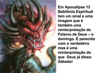 Em Apocalipse 13Em Apocalipse 13
Babilônia EspiritualBabilônia Espiritual
tem um sinal e umatem um sinal e uma
imagem que éimagem que é
também umatambém uma
reinterpretação dareinterpretação da
Palavra de Deus – oPalavra de Deus – o
domingo. É parecidodomingo. É parecido
com o verdadeirocom o verdadeiro
mas é umamas é uma
reinterpretação doreinterpretação do
que Deus já disse:que Deus já disse:
Sábado!Sábado!
 