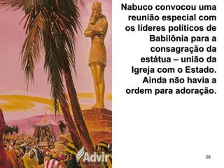 28
Nabuco convocou umaNabuco convocou uma
reunião especial comreunião especial com
os líderes políticos deos líderes políticos de
Babilônia para aBabilônia para a
consagração daconsagração da
estátua – união daestátua – união da
Igreja com o Estado.Igreja com o Estado.
Ainda não havia aAinda não havia a
ordem para adoração.ordem para adoração.
 