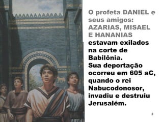 O profeta DANIEL e
seus amigos:
AZARIAS, MISAEL
E HANANIAS
estavam exilados
na corte de
Babilônia.
Sua deportação
ocorreu em 605 aC,
quando o rei
Nabucodonosor,
invadiu e destruiu
Jerusalém.
3
 