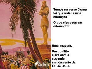 Temos no verso 5 umaTemos no verso 5 uma
lei que ordena umalei que ordena uma
adoraçãoadoração
O que eles estavamO que eles estavam
adorando?adorando?
Uma imagem.Uma imagem.
Um conflitoUm conflito
claro com oclaro com o
segundosegundo
mandamento damandamento da
Lei de Deus.Lei de Deus.
 