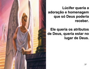 37
Lúcifer queria aLúcifer queria a
adoração e homenagemadoração e homenagem
que só Deus poderiaque só Deus poderia
receber.receber.
Ele queria os atributosEle queria os atributos
de Deus, queria estar node Deus, queria estar no
lugar de Deus.lugar de Deus.
 