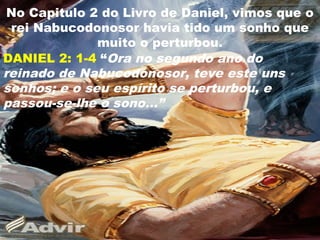 No Capitulo 2 do Livro de Daniel, vimos que o
rei Nabucodonosor havia tido um sonho que
muito o perturbou.
DANIEL 2: 1-4 “Ora no segundo ano do
reinado de Nabucodonosor, teve este uns
sonhos; e o seu espírito se perturbou, e
passou-se-lhe o sono...”
4
 