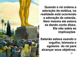 40
Quando o rei ordena aQuando o rei ordena a
adoração da estátua, naadoração da estátua, na
realidade está ocorrendorealidade está ocorrendo
a adoração de satanás.a adoração de satanás.
Nem mesmo ele estavaNem mesmo ele estava
se dando conta disso.se dando conta disso.
Ele não sabia asEle não sabia as
implicaçõesimplicações
Satanás estava usando oSatanás estava usando o
orgulho, teimosia eorgulho, teimosia e
egoísmo do rei paraegoísmo do rei para
alcançar seus objetivos.alcançar seus objetivos.
 