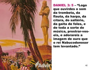 DANIEL 3: 5 – “Logo
que ouvirdes o som
da trombeta, da
flauta, da harpa, da
cítara, do saltério,
da gaita de foles, e
de toda a sorte de
música, prostrar-vos-
eis, e adorareis a
imagem de ouro que
o rei Nabucodonosor
tem levantado.”
42
 