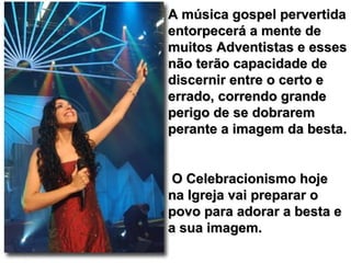 A música gospel pervertidaA música gospel pervertida
entorpecerá a mente deentorpecerá a mente de
muitos Adventistas e essesmuitos Adventistas e esses
não terão capacidade denão terão capacidade de
discernir entre o certo ediscernir entre o certo e
errado, correndo grandeerrado, correndo grande
perigo de se dobraremperigo de se dobrarem
perante a imagem da besta.perante a imagem da besta.
O Celebracionismo hojeO Celebracionismo hoje
na Igreja vai preparar ona Igreja vai preparar o
povo para adorar a besta epovo para adorar a besta e
a sua imagem.a sua imagem.
 