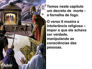 Temos neste capítulo
um decreto de morte -
a fornalha de fogo.
O verso 6 mostra a
intolerância religiosa –
impor o que ele achava
ser verdade,
manipulando as
consciências das
pessoas.
 
