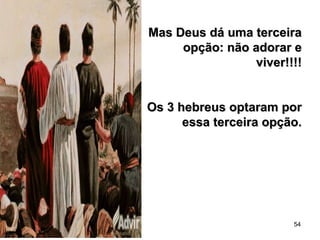54
Mas Deus dá uma terceiraMas Deus dá uma terceira
opção: não adorar eopção: não adorar e
viver!!!!viver!!!!
Os 3 hebreus optaram porOs 3 hebreus optaram por
essa terceira opção.essa terceira opção.
 