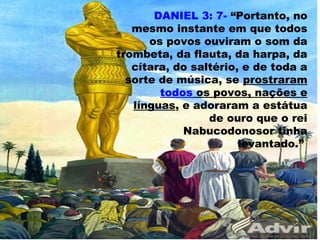 DANIEL 3: 7- “Portanto, no
mesmo instante em que todos
os povos ouviram o som da
trombeta, da flauta, da harpa, da
cítara, do saltério, e de toda a
sorte de música, se prostraram
todos os povos, nações e
línguas, e adoraram a estátua
de ouro que o rei
Nabucodonosor tinha
levantado.”
56
 