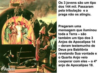 Os 3 jovens são um tipoOs 3 jovens são um tipo
dos 144 mil. Passaramdos 144 mil. Passaram
pela tribulação e apela tribulação e a
praga não os atingiu.praga não os atingiu.
Pregaram umaPregaram uma
mensagem que iluminoumensagem que iluminou
toda a Terra – sãotoda a Terra – são
também um tipo dos 3também um tipo dos 3
Anjos de Apocalipse 14Anjos de Apocalipse 14
– deram testemunho de– deram testemunho de
Deus pra BabilôniaDeus pra Babilônia
revelando Sua vontade erevelando Sua vontade e
o Quarto Anjo veioo Quarto Anjo veio
cooperar com eles – o 4ºcooperar com eles – o 4º
anjo de Apocalipse 18.anjo de Apocalipse 18.
 