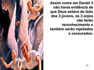 62
Assim como em Daniel 3Assim como em Daniel 3
não havia evidência denão havia evidência de
que Deus estava do ladoque Deus estava do lado
dos 3 jovens, os 3 anjosdos 3 jovens, os 3 anjos
não terãonão terão
reconhecimento ereconhecimento e
também serão rejeitadostambém serão rejeitados
e censurados.e censurados.
 