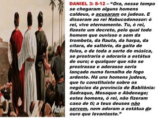 DANIEL 3: 8-12 – “Ora, nesse tempo
se chegaram alguns homens
caldeus, e acusaram os judeus. E
disseram ao rei Nabucodonosor: ó
rei, vive eternamente. Tu, ó rei,
fizeste um decreto, pelo qual todo
homem que ouvisse o som da
trombeta, da flauta, da harpa, da
cítara, do saltério, da gaita de
foles, e de toda a sorte de música,
se prostraria e adoraria a estátua
de ouro; e qualquer que não se
prostrasse e adorasse seria
lançado numa fornalha de fogo
ardente. Há uns homens judeus,
que tu constituíste sobre os
negócios da província de Babilônia:
Sadraque, Mesaque e Abdenego;
estes homens, ó rei, não fizeram
caso de ti; a teus deuses não
servem, nem adoram a estátua de
ouro que levantaste.”
64
 