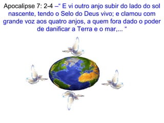 Apocalipse 7: 2-4 –“ E vi outro anjo subir do lado do sol
nascente, tendo o Selo do Deus vivo; e clamou com
grande voz aos quatro anjos, a quem fora dado o poder
de danificar a Terra e o mar,... “
 