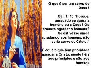 69
O que é ser um servo deO que é ser um servo de
Deus?Deus?
Gál. 1: 10 “Porque,Gál. 1: 10 “Porque,
persuado eu agora apersuado eu agora a
homens ou a Deus? Ouhomens ou a Deus? Ou
procuro agradar a homens?procuro agradar a homens?
Se estivesse aindaSe estivesse ainda
agradando aos homens, nãoagradando aos homens, não
seria servo de Cristo.”seria servo de Cristo.”
É aquele que tem prioridadeÉ aquele que tem prioridade
agradar a Cristo, sendo fiéisagradar a Cristo, sendo fiéis
aos princípios e não aosaos princípios e não aos
homenshomens
 