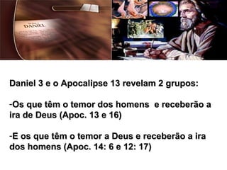 Daniel 3 e o Apocalipse 13 revelam 2 grupos:Daniel 3 e o Apocalipse 13 revelam 2 grupos:
-Os que têm o temor dos homens e receberão aOs que têm o temor dos homens e receberão a
ira de Deus (Apoc. 13 e 16)ira de Deus (Apoc. 13 e 16)
-E os que têm o temor a Deus e receberão a iraE os que têm o temor a Deus e receberão a ira
dos homens (Apoc. 14: 6 e 12: 17)dos homens (Apoc. 14: 6 e 12: 17)
 