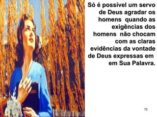 72
Só é possível um servoSó é possível um servo
de Deus agradar osde Deus agradar os
homens quando ashomens quando as
exigências dosexigências dos
homens não chocamhomens não chocam
com as clarascom as claras
evidências da vontadeevidências da vontade
de Deus expressas emde Deus expressas em
em Sua Palavra.em Sua Palavra.
 