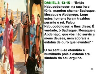 DANIEL 3: 13-15DANIEL 3: 13-15 – “Então– “Então
Nabucodonosor, na sua ira eNabucodonosor, na sua ira e
fúria, mandou chamar Sadraque,fúria, mandou chamar Sadraque,
Mesaque e Abdenego. LogoMesaque e Abdenego. Logo
estes homens foram trazidosestes homens foram trazidos
perante o rei. Falouperante o rei. Falou
Nabucodonosor, e lhes disse: ÉNabucodonosor, e lhes disse: É
verdade, ó Sadraque, Mesaque everdade, ó Sadraque, Mesaque e
Abdenego, que vós não servis aAbdenego, que vós não servis a
meus deuses, nem adorais ameus deuses, nem adorais a
estátua de ouro que levantei? “estátua de ouro que levantei? “
O rei sentiu-se ofendido eO rei sentiu-se ofendido e
humilhado pois a estátua erahumilhado pois a estátua era
símbolo do seu orgulho.símbolo do seu orgulho.
75
 