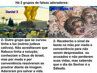 Há 2 grupos de falsos adoradores:
Daniel 3Daniel 3
Apocalipse 13Apocalipse 13
2- Outro grupo que se curvou
tinha a luz (outros judeus
cativos). Não acreditavam que
Nabuco tinha a solução;
conheciam o Deus de Israel,
mas por medo e por
conveniência resolveram se
prostrar diante da imagem.
Adoraram pra salvar a vida.
2- Receberão o sinal da
besta na mão por medo e
conveniência para não
serem desprezados ou
acusados e não perderem
suas vidas, mas sabendo
que o dia do Senhor é o
Sábado.
 