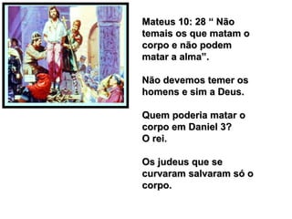 Mateus 10: 28 “ NãoMateus 10: 28 “ Não
temais os que matam otemais os que matam o
corpo e não podemcorpo e não podem
matar a alma”.matar a alma”.
Não devemos temer osNão devemos temer os
homens e sim a Deus.homens e sim a Deus.
Quem poderia matar oQuem poderia matar o
corpo em Daniel 3?corpo em Daniel 3?
O rei.O rei.
Os judeus que seOs judeus que se
curvaram salvaram só ocurvaram salvaram só o
corpo.corpo.
 