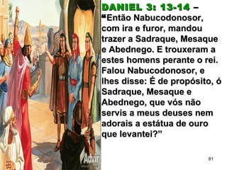 DANIEL 3: 13-14DANIEL 3: 13-14 ––
““Então Nabucodonosor,Então Nabucodonosor,
com ira e furor, mandoucom ira e furor, mandou
trazer a Sadraque, Mesaquetrazer a Sadraque, Mesaque
e Abednego. E trouxeram ae Abednego. E trouxeram a
estes homens perante o rei.estes homens perante o rei.
Falou Nabucodonosor, eFalou Nabucodonosor, e
lhes disse: É de propósito, ólhes disse: É de propósito, ó
Sadraque, Mesaque eSadraque, Mesaque e
Abednego, que vós nãoAbednego, que vós não
servis a meus deuses nemservis a meus deuses nem
adorais a estátua de ouroadorais a estátua de ouro
que levantei?”que levantei?”
81
 