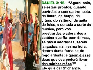 DANIEL 3: 15DANIEL 3: 15 – “Agora, pois,– “Agora, pois,
se estais prontos, quandose estais prontos, quando
ouvirdes o som da trombeta,ouvirdes o som da trombeta,
da flauta, da harpa, dada flauta, da harpa, da
cítara, do saltério, da gaitacítara, do saltério, da gaita
de foles, e de toda a sorte dede foles, e de toda a sorte de
música, para vosmúsica, para vos
prostrardes e adorardes aprostrardes e adorardes a
estátua que fiz, bom é; mas,estátua que fiz, bom é; mas,
se não a adorardes, sereisse não a adorardes, sereis
lançados, na mesma hora,lançados, na mesma hora,
dentro duma fornalha dedentro duma fornalha de
fogo ardente; efogo ardente; e quem é essequem é esse
deus que vos poderá livrardeus que vos poderá livrar
das minhas mãosdas minhas mãos?”?”
Ele quis dar 2ª chance.Ele quis dar 2ª chance.
82
 