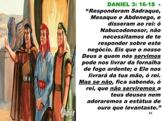DANIEL 3: 16-18 -
“Responderam Sadraque,
Mesaque e Abdenego, e
disseram ao rei: ó
Nabucodonosor, não
necessitamos de te
responder sobre este
negócio. Eis que o nosso
Deus a quem nós servimos
pode nos livrar da fornalha
de fogo ardente; e Ele nos
livrará da tua mão, ó rei.
Mas se não, fica sabendo, ó
rei, que não serviremos a
teus deuses nem
adoraremos a estátua de
ouro que levantaste.”
84
 