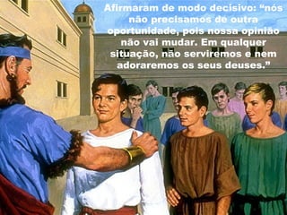 Afirmaram de modo decisivo: “nós
não precisamos de outra
oportunidade, pois nossa opinião
não vai mudar. Em qualquer
situação, não serviremos e nem
adoraremos os seus deuses.”
86
 