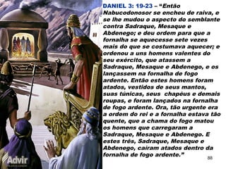 DANIEL 3: 19-23 – “Então
Nabucodonosor se encheu de raiva, e
se lhe mudou o aspecto do semblante
contra Sadraque, Mesaque e
Abdenego; e deu ordem para que a
fornalha se aquecesse sete vezes
mais do que se costumava aquecer; e
ordenou a uns homens valentes do
seu exército, que atassem a
Sadraque, Mesaque e Abdenego, e os
lançassem na fornalha de fogo
ardente. Então estes homens foram
atados, vestidos de seus mantos,
suas túnicas, seus chapéus e demais
roupas, e foram lançados na fornalha
de fogo ardente. Ora, tão urgente era
a ordem do rei e a fornalha estava tão
quente, que a chama do fogo matou
os homens que carregaram a
Sadraque, Mesaque e Abdenego. E
estes três, Sadraque, Mesaque e
Abdenego, caíram atados dentro da
fornalha de fogo ardente.” 88
 