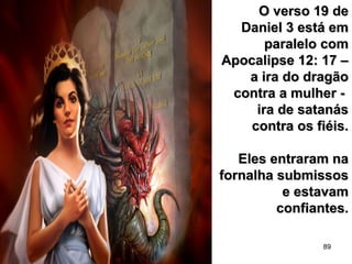 89
O verso 19 deO verso 19 de
Daniel 3 está emDaniel 3 está em
paralelo comparalelo com
Apocalipse 12: 17 –Apocalipse 12: 17 –
a ira do dragãoa ira do dragão
contra a mulher -contra a mulher -
ira de satanásira de satanás
contra os fiéis.contra os fiéis.
Eles entraram naEles entraram na
fornalha submissosfornalha submissos
e estavame estavam
confiantes.confiantes.
 