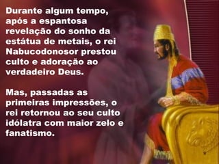 Durante algum tempo,
após a espantosa
revelação do sonho da
estátua de metais, o rei
Nabucodonosor prestou
culto e adoração ao
verdadeiro Deus.
Mas, passadas as
primeiras impressões, o
rei retornou ao seu culto
idólatra com maior zelo e
fanatismo.
9
 