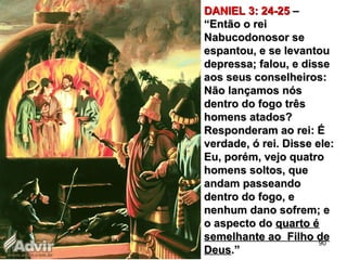 DANIEL 3: 24-25DANIEL 3: 24-25 ––
“Então o rei“Então o rei
Nabucodonosor seNabucodonosor se
espantou, e se levantouespantou, e se levantou
depressa; falou, e dissedepressa; falou, e disse
aos seus conselheiros:aos seus conselheiros:
Não lançamos nósNão lançamos nós
dentro do fogo trêsdentro do fogo três
homens atados?homens atados?
Responderam ao rei: ÉResponderam ao rei: É
verdade, ó rei. Disse ele:verdade, ó rei. Disse ele:
Eu, porém, vejo quatroEu, porém, vejo quatro
homens soltos, quehomens soltos, que
andam passeandoandam passeando
dentro do fogo, edentro do fogo, e
nenhum dano sofrem; enenhum dano sofrem; e
o aspecto doo aspecto do quarto équarto é
semelhante ao Filho desemelhante ao Filho de
DeusDeus.”.”
90
 