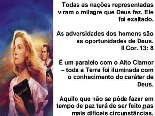 94
Todas as nações representadasTodas as nações representadas
viram o milagre que Deus fez. Eleviram o milagre que Deus fez. Ele
foi exaltado.foi exaltado.
As adversidades dos homens sãoAs adversidades dos homens são
as oportunidades de Deus.as oportunidades de Deus.
II Cor. 13: 8II Cor. 13: 8
É um paralelo com o Alto ClamorÉ um paralelo com o Alto Clamor
– toda a Terra foi iluminada com– toda a Terra foi iluminada com
o conhecimento do caráter deo conhecimento do caráter de
Deus.Deus.
Aquilo que não se pôde fazer emAquilo que não se pôde fazer em
tempo de paz terá de ser feito nastempo de paz terá de ser feito nas
mais difíceis circunstâncias.mais difíceis circunstâncias.
 