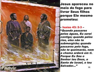 Jesus apareceu no
meio do fogo para
livrar Seus filhos
porque Ele mesmo
prometeu:
- Isaías 43: 2-3 –
“Quando passares
pelas águas, Eu serei
contigo; quando pelos
rios, eles não te
submergirão; quando
passares pelo fogo,
não te queimarás, nem
a chama arderá em ti.
Porque Eu Sou o
Senhor teu Deus, o
Santo de Israel, o teu
Salvador...” 96
 