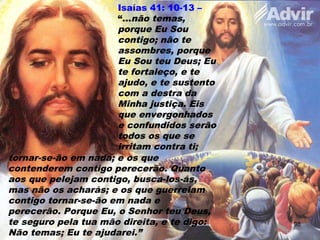 Isaías 41: 10-13 –
“...não temas,
porque Eu Sou
contigo; não te
assombres, porque
Eu Sou teu Deus; Eu
te fortaleço, e te
ajudo, e te sustento
com a destra da
Minha justiça. Eis
que envergonhados
e confundidos serão
todos os que se
irritam contra ti;
tornar-se-ão em nada; e os que
contenderem contigo perecerão. Quanto
aos que pelejam contigo, busca-los-ás,
mas não os acharás; e os que guerreiam
contigo tornar-se-ão em nada e
perecerão. Porque Eu, o Senhor teu Deus,
te seguro pela tua mão direita, e te digo:
Não temas; Eu te ajudarei.”
98
 
