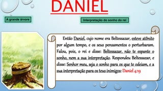 DANIEL
A grande árvore
Então Daniel, cujo nome era Beltessazar, esteve atônito
por algum tempo, e os seus pensamentos o perturbaram.
Falou, pois, o rei e disse: Beltessazar, não te espante o
sonho, nem a sua interpretação. Respondeu Beltessazar, e
disse: Senhor meu, seja o sonho para os que te odeiam, e a
sua interpretação para os teus inimigos: Daniel 4:19
Interpretação do sonho do rei
 