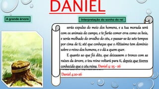 DANIEL
A grande árvore Interpretação do sonho do rei
A árvore que viste, que cresceu, e se fez forte, cuja altura
chegava até o céu, ... és ,tu, ó rei, que cresceste, e te fizeste
forte; pois a tua grandeza cresceu, e chegou até o céu, e o teu
domínio até a extremidade da terra.
E quanto ao que viu o rei, um vigia, um santo, que descia do
céu, e que dizia: Cortai a árvore, ...
esta é a interpretação, ó rei é o decreto do Altíssimo, que é
vindo sobre o rei, meu senhor:
Daniel 4:20-26
serás expulso do meio dos homens, e a tua morada será
com os animais do campo, e te farão comer erva como os bois,
e serás molhado do orvalho do céu, e passar-se-ão sete tempos
por cima de ti; até que conheças que o Altíssimo tem domínio
sobre o reino dos homens, e o dá a quem quer.
E quanto ao que foi dito, que deixassem o tronco com as
raízes da árvore, o teu reino voltará para ti, depois que tiveres
conhecido que o céu reina. Daniel 4: 25 - 26
 