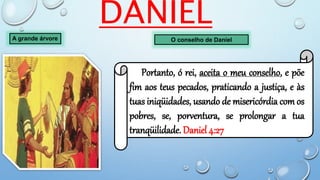 DANIEL
A grande árvore O conselho de Daniel
Portanto, ó rei, aceita o meu conselho, e põe
fim aos teus pecados, praticando a justiça, e às
tuas iniqüidades, usando de misericórdia com os
pobres, se, porventura, se prolongar a tua
tranqüilidade. Daniel 4:27
 