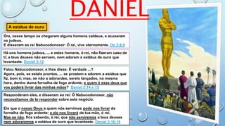 DANIEL
Ora, nesse tempo se chegaram alguns homens caldeus, e acusaram
os judeus.
E disseram ao rei Nabucodonosor: Ó rei, vive eternamente. Dn 3:8,9
A estátua de ouro
Há uns homens judeus, ... e estes homens, ó rei, não fizeram caso de
ti; a teus deuses não servem, nem adoram a estátua de ouro que
levantaste. Daniel 3:12
Falou Nabucodonosor, e lhes disse: É verdade ...?
Agora, pois, se estais prontos, ... se prostem e adorem a estátua que
fiz, bom é; mas, se não a adorardes, sereis lançados, na mesma
hora, dentro duma fornalha de fogo ardente; e quem é esse deus que
vos poderá livrar das minhas mãos? Daniel 3:14 e 15
Responderam eles, e disseram ao rei: Ó Nabucodonosor, não
necessitamos de te responder sobre este negócio.
Eis que o nosso Deus a quem nós servimos pode nos livrar da
fornalha de fogo ardente; e ele nos livrará da tua mão, ó rei.
Mas se não, fica sabendo, ó rei, que não serviremos a teus deuses
nem adoraremos a estátua de ouro que levantaste. Daniel 3:16-18
 