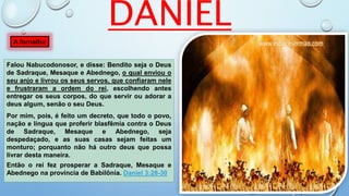 Falou Nabucodonosor, e disse: Bendito seja o Deus
de Sadraque, Mesaque e Abednego, o qual enviou o
seu anjo e livrou os seus servos, que confiaram nele
e frustraram a ordem do rei, escolhendo antes
entregar os seus corpos, do que servir ou adorar a
deus algum, senão o seu Deus.
Por mim, pois, é feito um decreto, que todo o povo,
nação e língua que proferir blasfêmia contra o Deus
de Sadraque, Mesaque e Abednego, seja
despedaçado, e as suas casas sejam feitas um
monturo; porquanto não há outro deus que possa
livrar desta maneira.
Então o rei fez prosperar a Sadraque, Mesaque e
Abednego na província de Babilônia. Daniel 3:28-30
A fornalha
DANIEL
 