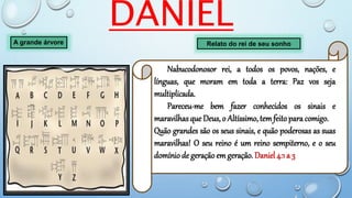 DANIEL
A grande árvore
Nabucodonosor rei, a todos os povos, nações, e
línguas, que moram em toda a terra: Paz vos seja
multiplicada.
Pareceu-me bem fazer conhecidos os sinais e
maravilhasque Deus, o Altíssimo, temfeito para comigo.
Quão grandes são os seus sinais, e quão poderosas as suas
maravilhas! O seu reino é um reino sempiterno, e o seu
domínio de geração em geração. Daniel 4:1 a 3
Relato do rei de seu sonho
 