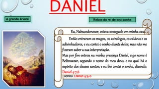 DANIEL
A grande árvore Relato do rei de seu sonho
Eu, Nabucodonosor, estava sossegado em minha casa,
e próspero no meu palácio.
Tive um sonho, que me espantou; e estando eu na
minha cama, as imaginações e as visões da minha cabeça
me turbaram.
Por isso expedi um decreto, para que fossem
introduzidos à minha presença todos os sábios de
babilônia, para que me fizessem saber a interpretação do
sonho. Daniel 4:4-6
Então entraram os magos, os astrólogos, os caldeus e os
adivinhadores, e eu contei o sonho diante deles; mas não me
fizeramsaber a sua interpretação.
Mas por fim entrou na minha presença Daniel, cujo nome é
Beltessazar, segundo o nome do meu deus, e no qual há o
espírito dos deuses santos; e eu lhe contei o sonho, dizendo:
Daniel 4:7,8
 