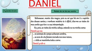 DANIEL
A grande árvore Relato do rei de seu sonho
... e vi uma árvore no meioda terra, cuja altura era grande;
... e se fazia forte, a sua altura chegava até ao céu;
... era vista até aos confins da terra.
... era formosa,
... e o seu frutoabundante, e havia nela sustentopara todos;
... os animais do campo achavamsombra,
... as aves do céufaziammorada nos seus ramos,
... e dela se mantinhatoda a carne.
Daniel 4:10b-12
Beltessazar, mestre dos magos, pois eu sei que há em ti o espírito
dos deuses santos, e nenhum mistério te é difícil, dize-me as visões do
meu sonho que tive e a sua interpretação.
Eis, pois, as visões da minha cabeça, estando eu na minha cama:
Daniel 4:9-10a
 