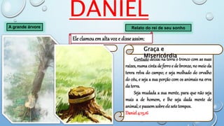 DANIEL
A grande árvore Relato do rei de seu sonho
Ele clamouem alta voz e disseassim:
Derrubai a
árvore, e cortai-lhe os
ramos, sacudi as
suas folhas e
espalhai o seu fruto;
afugentem-se os
animais de debaixo
dela, e as aves dos
seus ramos.
Daniel 4:14
Castig
o
Contudo deixai na terra o tronco com as suas
raízes, numa cinta de ferro e de bronze, no meio da
tenra relva do campo; e seja molhado do orvalho
do céu, e seja a sua porção com os animais na erva
da terra.
Seja mudada a sua mente, para que não seja
mais a de homem, e lhe seja dada mente de
animal; e passem sobre ele sete tempos.
Daniel 4:15,16
Graça e
Misericórdia
 