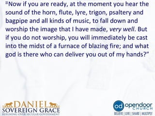 15
Now if you are ready, at the moment you hear the 
sound of the horn, flute, lyre, trigon, psaltery and 
bagpipe and all kinds of music, to fall down and 
worship the image that I have made, very well. But 
if you do not worship, you will immediately be cast 
into the midst of a furnace of blazing fire; and what 
god is there who can deliver you out of my hands?”
 
