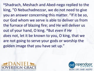 16
Shadrach, Meshach and Abed-nego replied to the 
king, “O Nebuchadnezzar, we do not need to give 
you an answer concerning this matter. 17
If it be so, 
our God whom we serve is able to deliver us from 
the furnace of blazing fire; and He will deliver us 
out of your hand, O king. 18
But even if He
does not, let it be known to you, O king, that we 
are not going to serve your gods or worship the 
golden image that you have set up.”
 
