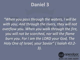 Daniel 3
“When you pass through the waters, I will be
with you; And through the rivers, they will not
overflow you. When you walk through the fire,
you will not be scorched, nor will the flame
burn you. For I am the LORD your God, The
Holy One of Israel, your Savior” ( Isaiah 43:2-
3).
 